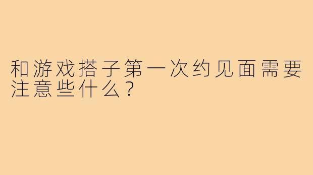 和游戏搭子第一次约见面需要注意些什么？