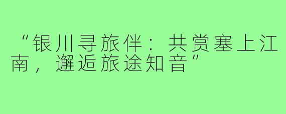 “银川寻旅伴:共赏塞上江南,邂逅旅途知音”