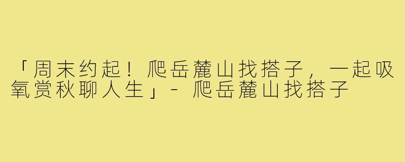 「周末约起!爬岳麓山找搭子,一起吸氧赏秋聊人生」-爬岳麓山找搭子