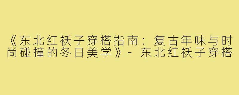 《东北红袄子穿搭指南：复古年味与时尚碰撞的冬日美学》-东北红袄子穿搭