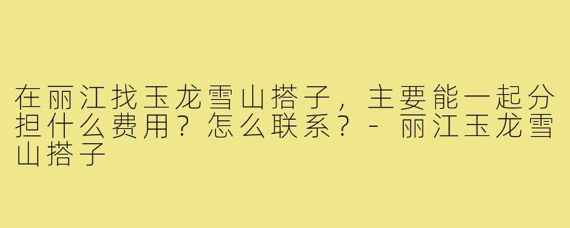 在丽江找玉龙雪山搭子，主要能一起分担什么费用？怎么联系？-丽江玉龙雪山搭子
