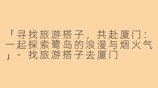「寻找旅游搭子，共赴厦门：一起探索鹭岛的浪漫与烟火气」-找旅游搭子去厦门