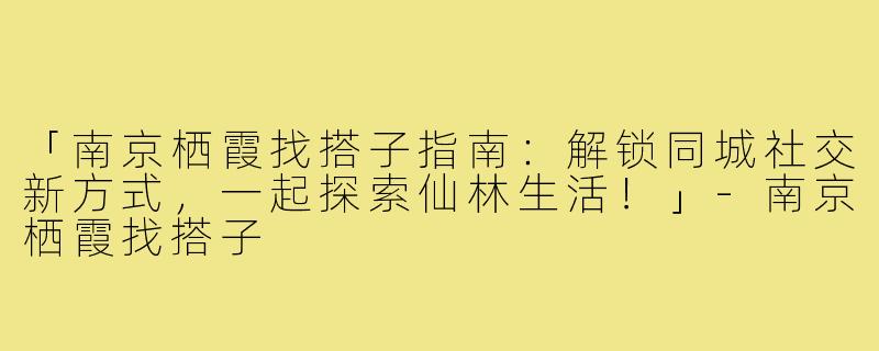 「南京栖霞找搭子指南：解锁同城社交新方式，一起探索仙林生活！」-南京栖霞找搭子