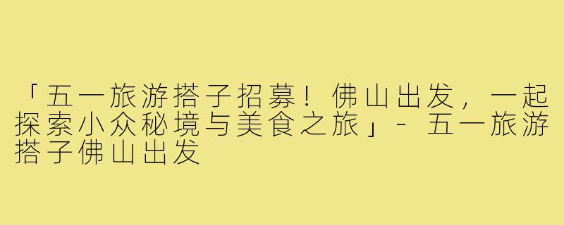 「五一旅游搭子招募!佛山出发,一起探索小众秘境与美食之旅」-五一旅游搭子佛山出发