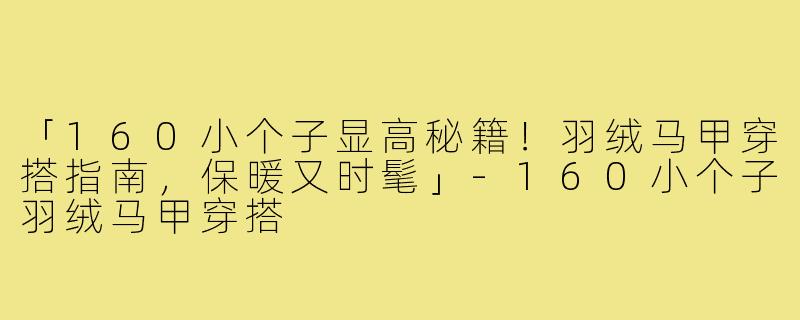 「160小个子显高秘籍！羽绒马甲穿搭指南，保暖又时髦」-160小个子羽绒马甲穿搭