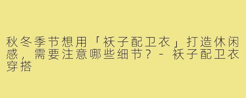 秋冬季节想用「袄子配卫衣」打造休闲感,需要注意哪些细节?-袄子配卫衣穿搭