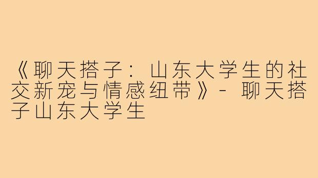 《聊天搭子:山东大学生的社交新宠与情感纽带》-聊天搭子山东大学生