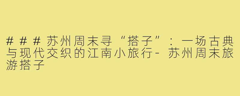 ###苏州周末寻“搭子”：一场古典与现代交织的江南小旅行-苏州周末旅游搭子