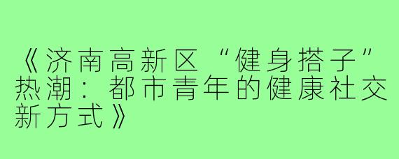 《济南高新区“健身搭子”热潮：都市青年的健康社交新方式》