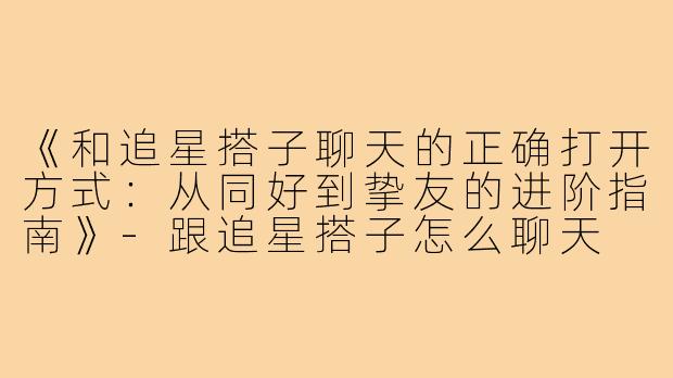 《和追星搭子聊天的正确打开方式：从同好到挚友的进阶指南》-跟追星搭子怎么聊天