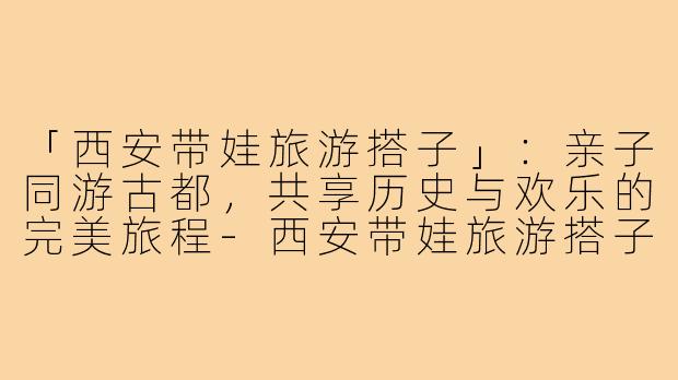 「西安带娃旅游搭子」：亲子同游古都，共享历史与欢乐的完美旅程-西安带娃旅游搭子