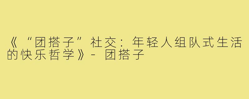《“团搭子”社交：年轻人组队式生活的快乐哲学》-团搭子
