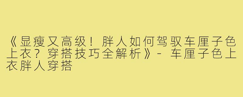 《显瘦又高级！胖人如何驾驭车厘子色上衣？穿搭技巧全解析》-车厘子色上衣胖人穿搭