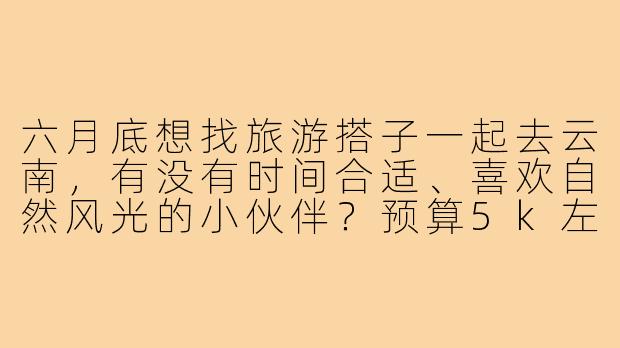 六月底想找旅游搭子一起去云南，有没有时间合适、喜欢自然风光的小伙伴？预算5k左右，计划6-7天，可以一起商量行程！