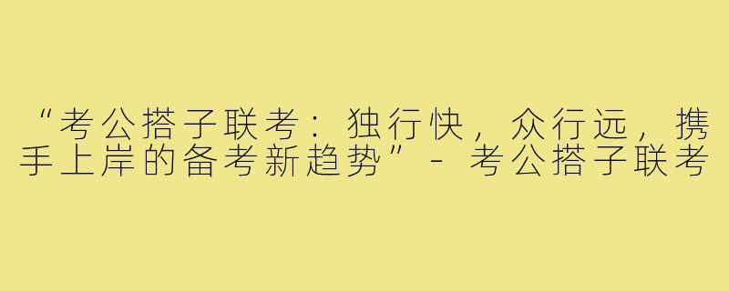 “考公搭子联考：独行快，众行远，携手上岸的备考新趋势”-考公搭子联考