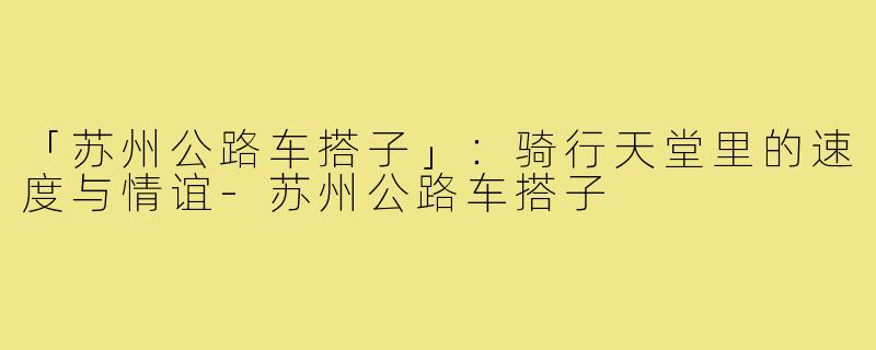 「苏州公路车搭子」：骑行天堂里的速度与情谊-苏州公路车搭子