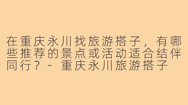 在重庆永川找旅游搭子,有哪些推荐的景点或活动适合结伴同行?-重庆永川旅游搭子