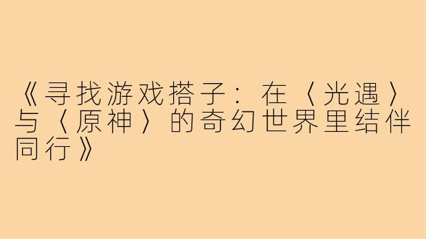 《寻找游戏搭子：在〈光遇〉与〈原神〉的奇幻世界里结伴同行》