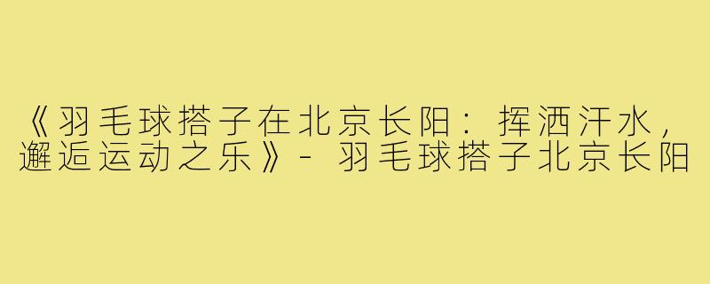 《羽毛球搭子在北京长阳：挥洒汗水，邂逅运动之乐》-羽毛球搭子北京长阳