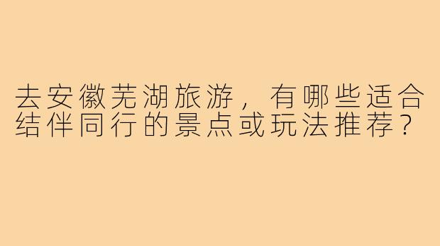 去安徽芜湖旅游，有哪些适合结伴同行的景点或玩法推荐？