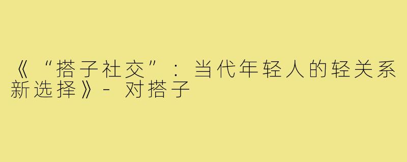 《“搭子社交”：当代年轻人的轻关系新选择》-对搭子