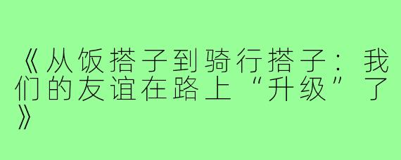 《从饭搭子到骑行搭子：我们的友谊在路上“升级”了》