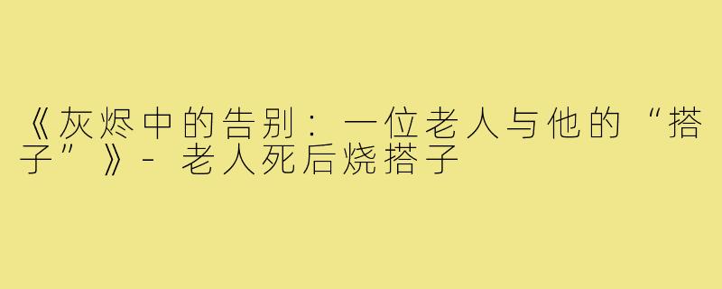 《灰烬中的告别：一位老人与他的“搭子”》-老人死后烧搭子