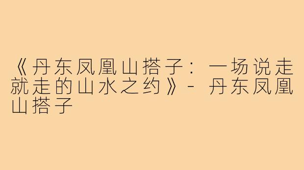 《丹东凤凰山搭子：一场说走就走的山水之约》-丹东凤凰山搭子