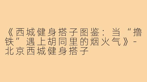 《西城健身搭子图鉴：当“撸铁”遇上胡同里的烟火气》-北京西城健身搭子