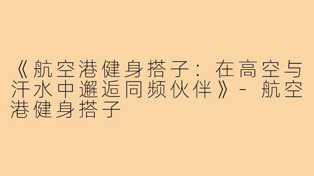 《航空港健身搭子：在高空与汗水中邂逅同频伙伴》-航空港健身搭子