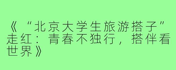《“北京大学生旅游搭子”走红：青春不独行，搭伴看世界》