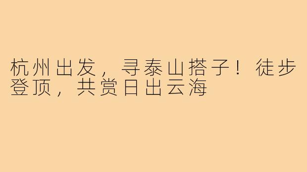 杭州出发，寻泰山搭子！徒步登顶，共赏日出云海