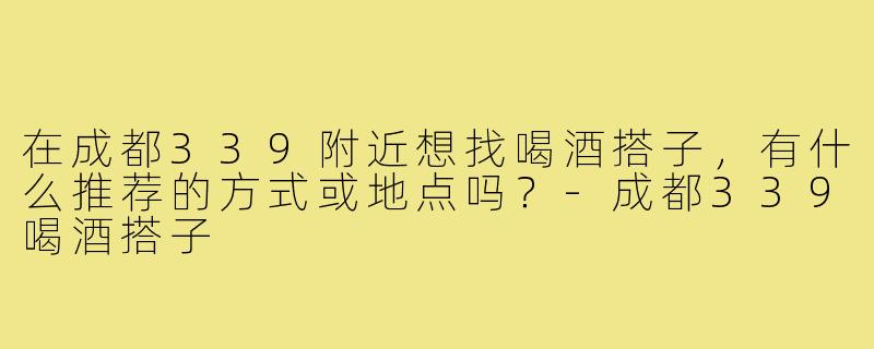 在成都339附近想找喝酒搭子,有什么推荐的方式或地点吗?-成都339喝酒搭子