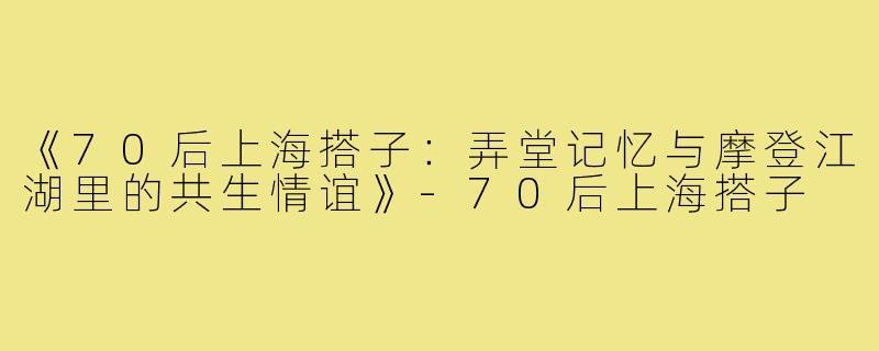 《70后上海搭子：弄堂记忆与摩登江湖里的共生情谊》-70后上海搭子