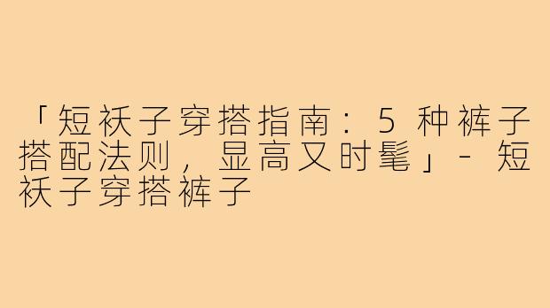 「短袄子穿搭指南：5种裤子搭配法则，显高又时髦」-短袄子穿搭裤子