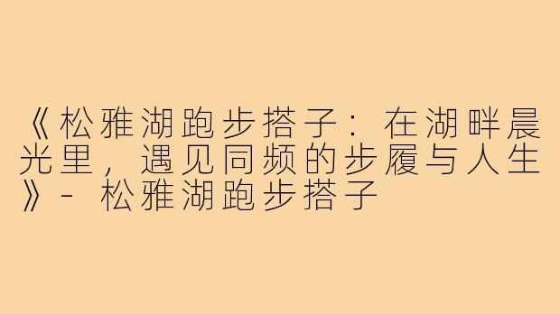 《松雅湖跑步搭子：在湖畔晨光里，遇见同频的步履与人生》-松雅湖跑步搭子