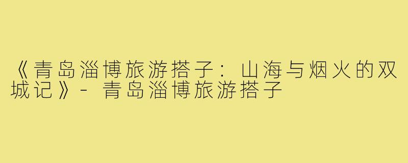 《青岛淄博旅游搭子：山海与烟火的双城记》-青岛淄博旅游搭子