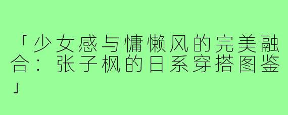 「少女感与慵懒风的完美融合：张子枫的日系穿搭图鉴」