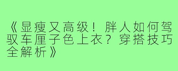 《显瘦又高级！胖人如何驾驭车厘子色上衣？穿搭技巧全解析》
