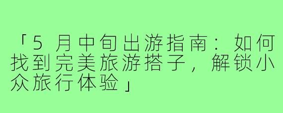 「5月中旬出游指南：如何找到完美旅游搭子，解锁小众旅行体验」