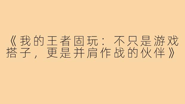 《我的王者固玩：不只是游戏搭子，更是并肩作战的伙伴》