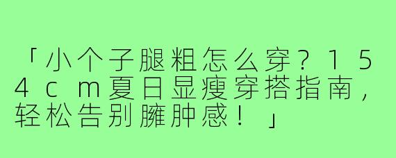 「小个子腿粗怎么穿？154cm夏日显瘦穿搭指南，轻松告别臃肿感！」