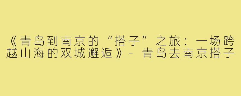 《青岛到南京的“搭子”之旅：一场跨越山海的双城邂逅》-青岛去南京搭子
