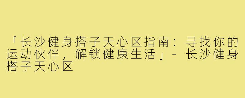 「长沙健身搭子天心区指南：寻找你的运动伙伴，解锁健康生活」-长沙健身搭子天心区