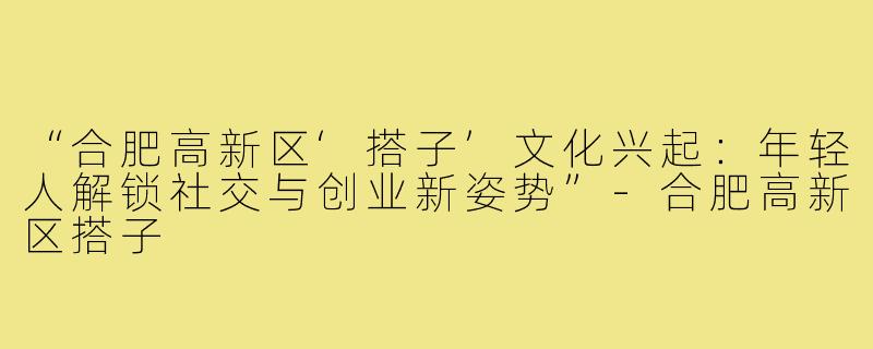 “合肥高新区‘搭子’文化兴起:年轻人解锁社交与创业新姿势”-合肥高新区搭子
