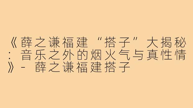 《薛之谦福建“搭子”大揭秘：音乐之外的烟火气与真性情》-薛之谦福建搭子