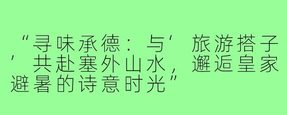 “寻味承德：与‘旅游搭子’共赴塞外山水，邂逅皇家避暑的诗意时光”