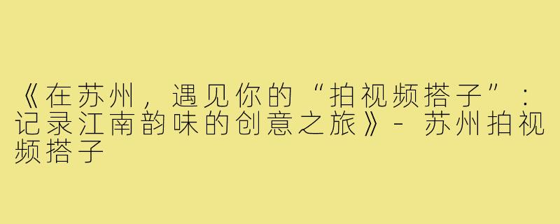 《在苏州，遇见你的“拍视频搭子”：记录江南韵味的创意之旅》-苏州拍视频搭子