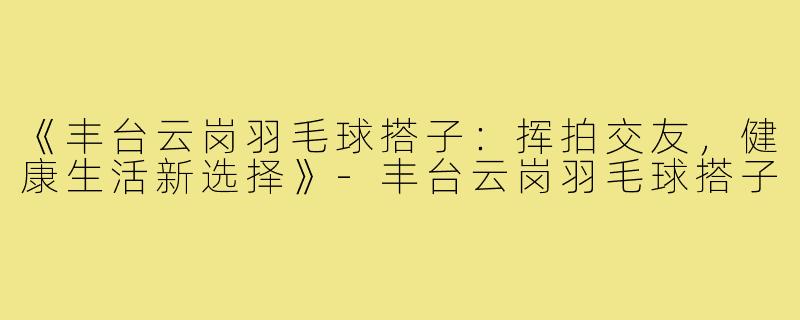 《丰台云岗羽毛球搭子:挥拍交友,健康生活新选择》-丰台云岗羽毛球搭子
