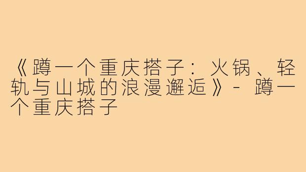 《蹲一个重庆搭子：火锅、轻轨与山城的浪漫邂逅》-蹲一个重庆搭子